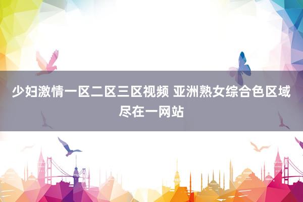 少妇激情一区二区三区视频 亚洲熟女综合色区域尽在一网站
