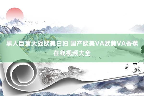 黑人巨茎大战欧美白妇 国产欧美VA欧美VA香蕉在线视频大全