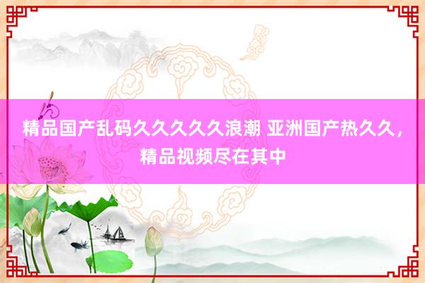精品国产乱码久久久久久浪潮 亚洲国产热久久，精品视频尽在其中
