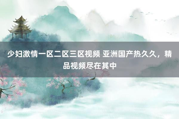 少妇激情一区二区三区视频 亚洲国产热久久，精品视频尽在其中