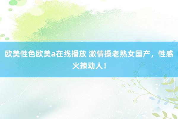 欧美性色欧美a在线播放 激情搡老熟女国产，性感火辣动人！