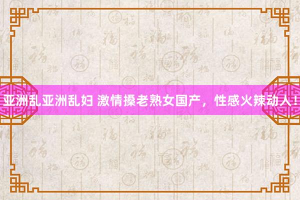 亚洲乱亚洲乱妇 激情搡老熟女国产，性感火辣动人！