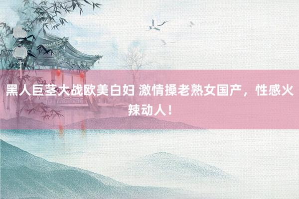 黑人巨茎大战欧美白妇 激情搡老熟女国产，性感火辣动人！