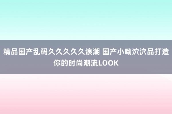 精品国产乱码久久久久久浪潮 国产小呦泬泬品打造你的时尚潮流LOOK