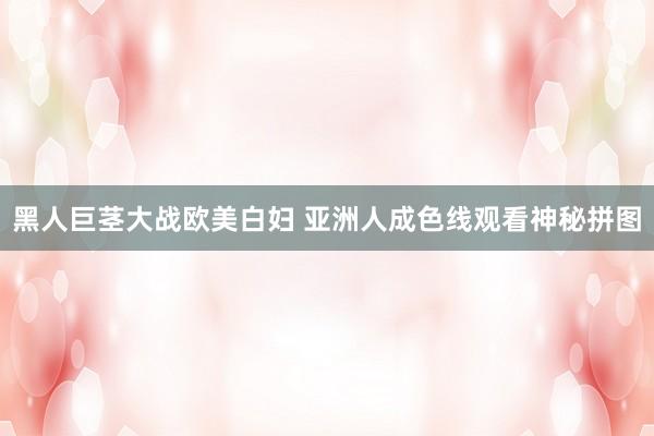 黑人巨茎大战欧美白妇 亚洲人成色线观看神秘拼图