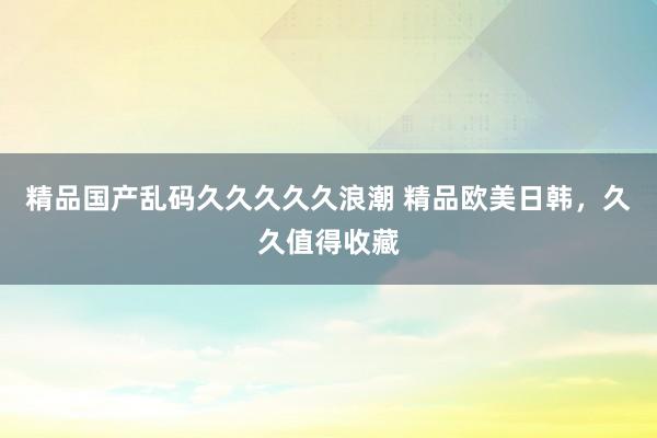 精品国产乱码久久久久久浪潮 精品欧美日韩，久久值得收藏