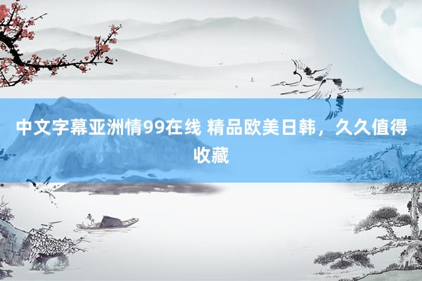 中文字幕亚洲情99在线 精品欧美日韩，久久值得收藏