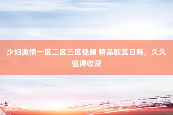 少妇激情一区二区三区视频 精品欧美日韩，久久值得收藏