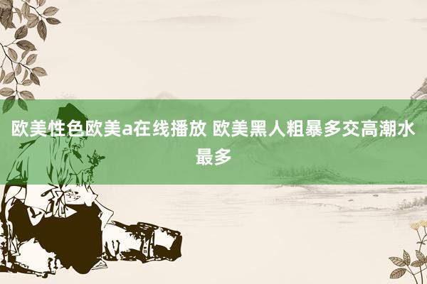 欧美性色欧美a在线播放 欧美黑人粗暴多交高潮水最多