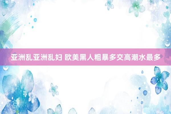 亚洲乱亚洲乱妇 欧美黑人粗暴多交高潮水最多