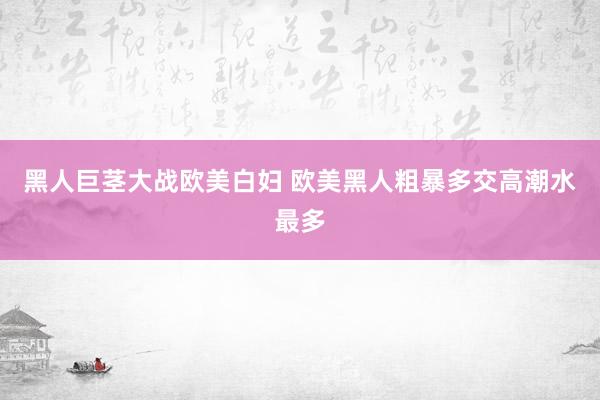 黑人巨茎大战欧美白妇 欧美黑人粗暴多交高潮水最多