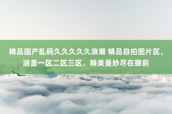 精品国产乱码久久久久久浪潮 精品自拍图片区，涵盖一区二区三区，精美曼妙尽在眼前
