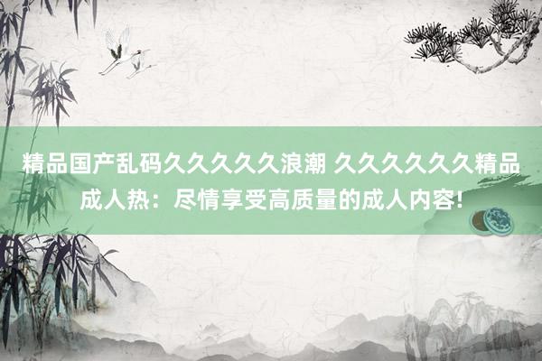 精品国产乱码久久久久久浪潮 久久久久久久精品成人热：尽情享受高质量的成人内容!