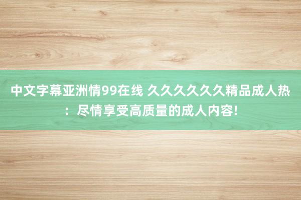 中文字幕亚洲情99在线 久久久久久久精品成人热：尽情享受高质量的成人内容!