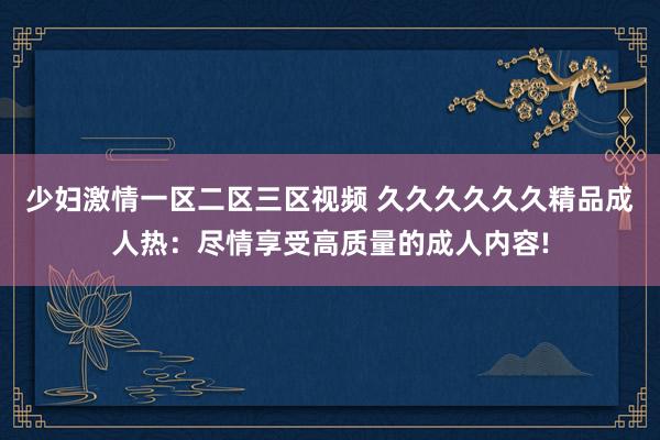 少妇激情一区二区三区视频 久久久久久久精品成人热：尽情享受高质量的成人内容!