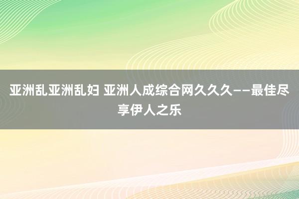 亚洲乱亚洲乱妇 亚洲人成综合网久久久——最佳尽享伊人之乐