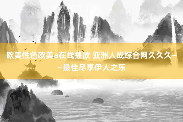 欧美性色欧美a在线播放 亚洲人成综合网久久久——最佳尽享伊人之乐