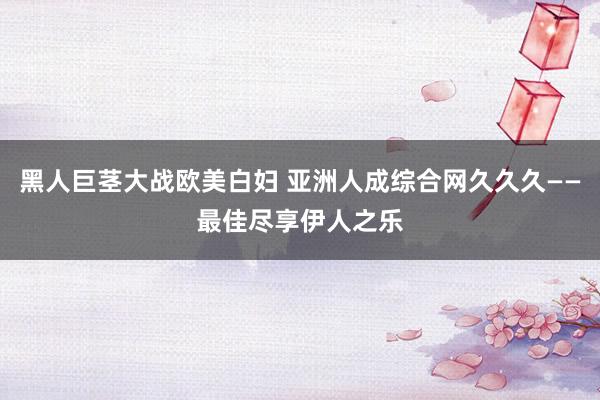 黑人巨茎大战欧美白妇 亚洲人成综合网久久久——最佳尽享伊人之乐