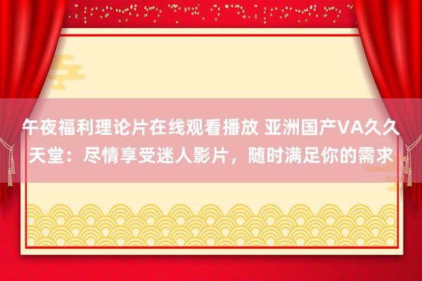 午夜福利理论片在线观看播放 亚洲国产VA久久天堂：尽情享受迷人影片，随时满足你的需求