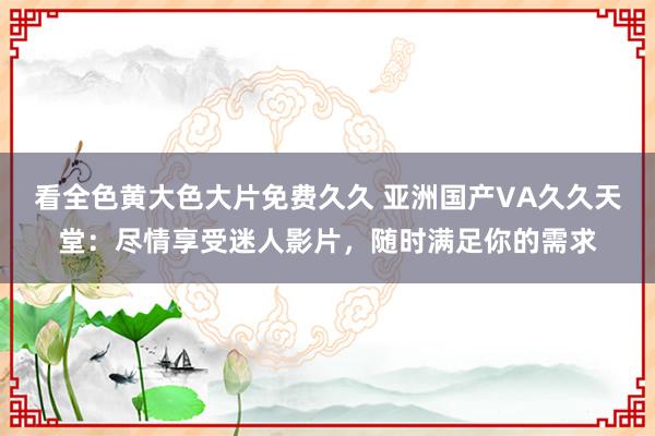 看全色黄大色大片免费久久 亚洲国产VA久久天堂：尽情享受迷人影片，随时满足你的需求