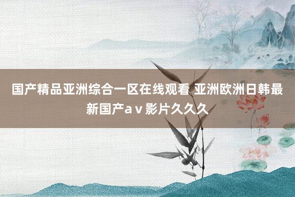 国产精品亚洲综合一区在线观看 亚洲欧洲日韩最新国产aⅴ影片久久久