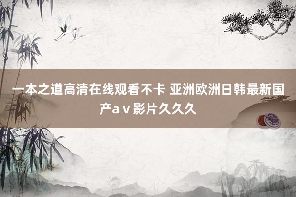 一本之道高清在线观看不卡 亚洲欧洲日韩最新国产aⅴ影片久久久