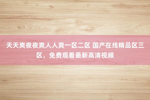 天天爽夜夜爽人人爽一区二区 国产在线精品区三区，免费观看最新高清视频