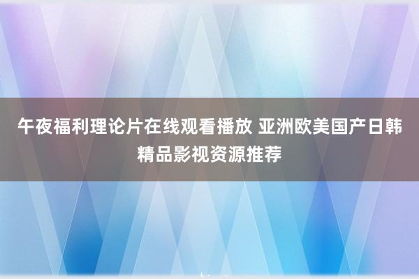 午夜福利理论片在线观看播放 亚洲欧美国产日韩精品影视资源推荐