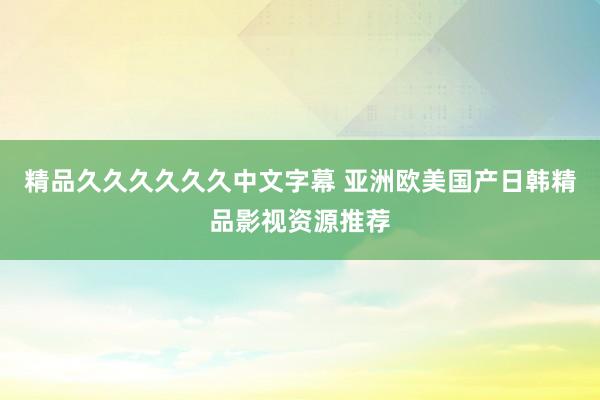 精品久久久久久久中文字幕 亚洲欧美国产日韩精品影视资源推荐