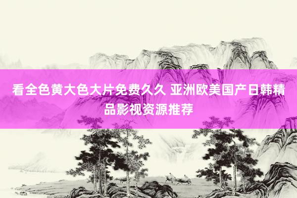 看全色黄大色大片免费久久 亚洲欧美国产日韩精品影视资源推荐
