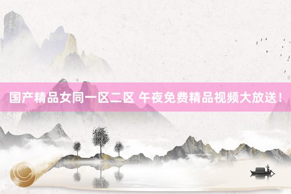 国产精品女同一区二区 午夜免费精品视频大放送！