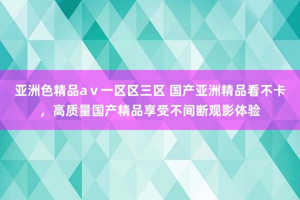 亚洲色精品aⅴ一区区三区 国产亚洲精品看不卡，高质量国产精品享受不间断观影体验