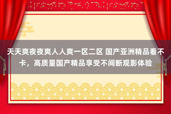 天天爽夜夜爽人人爽一区二区 国产亚洲精品看不卡，高质量国产精品享受不间断观影体验