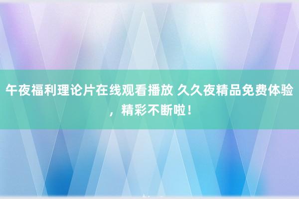 午夜福利理论片在线观看播放 久久夜精品免费体验，精彩不断啦！