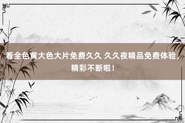看全色黄大色大片免费久久 久久夜精品免费体验，精彩不断啦！