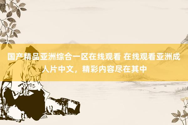 国产精品亚洲综合一区在线观看 在线观看亚洲成人片中文，精彩内容尽在其中