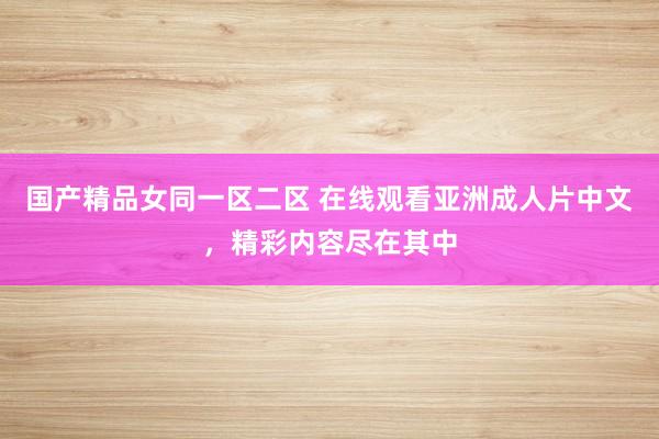 国产精品女同一区二区 在线观看亚洲成人片中文，精彩内容尽在其中