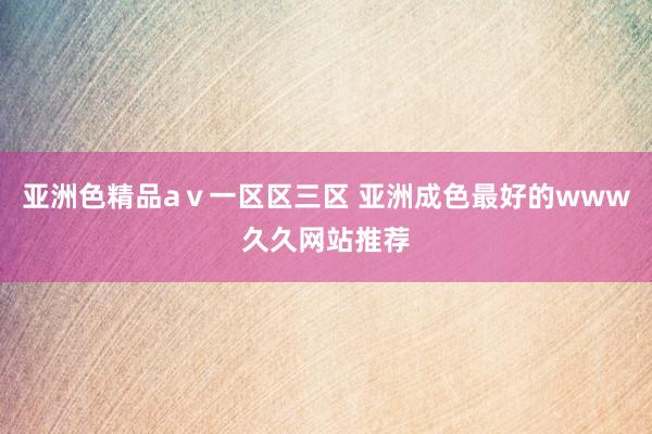 亚洲色精品aⅴ一区区三区 亚洲成色最好的www久久网站推荐
