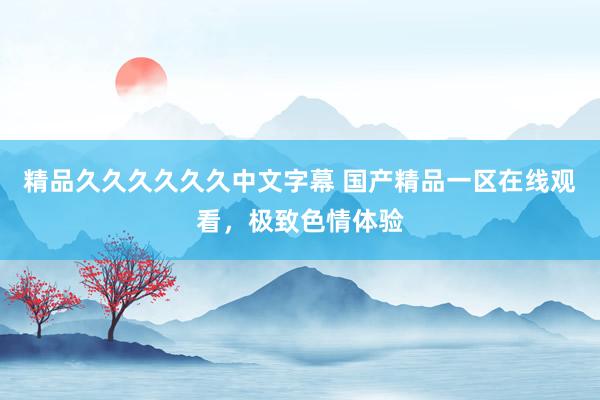 精品久久久久久久中文字幕 国产精品一区在线观看，极致色情体验
