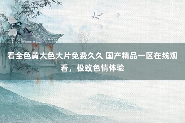 看全色黄大色大片免费久久 国产精品一区在线观看，极致色情体验