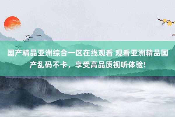 国产精品亚洲综合一区在线观看 观看亚洲精品国产乱码不卡，享受高品质视听体验!