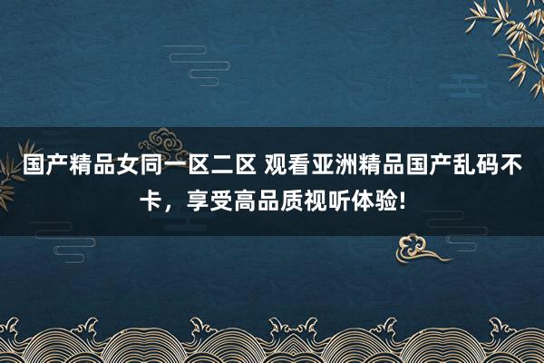 国产精品女同一区二区 观看亚洲精品国产乱码不卡，享受高品质视听体验!