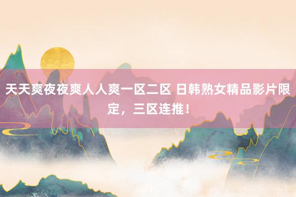 天天爽夜夜爽人人爽一区二区 日韩熟女精品影片限定，三区连推！