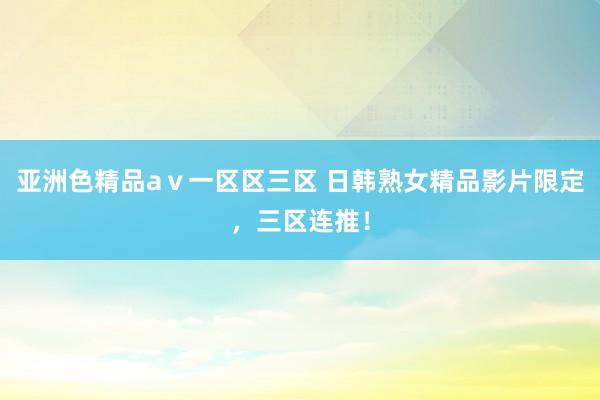 亚洲色精品aⅴ一区区三区 日韩熟女精品影片限定，三区连推！