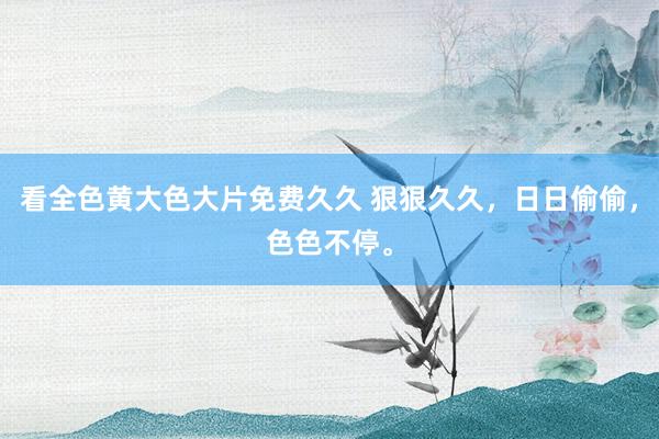 看全色黄大色大片免费久久 狠狠久久，日日偷偷，色色不停。