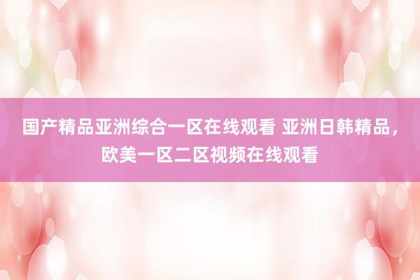 国产精品亚洲综合一区在线观看 亚洲日韩精品，欧美一区二区视频在线观看