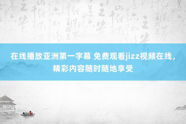 在线播放亚洲第一字幕 免费观看jizz视频在线，精彩内容随时随地享受