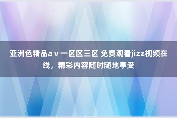亚洲色精品aⅴ一区区三区 免费观看jizz视频在线，精彩内容随时随地享受
