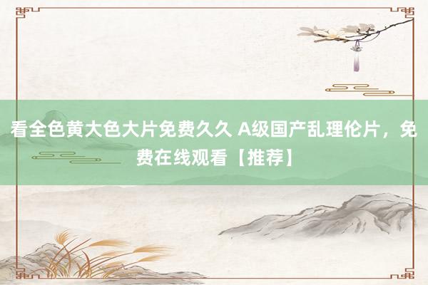 看全色黄大色大片免费久久 A级国产乱理伦片，免费在线观看【推荐】