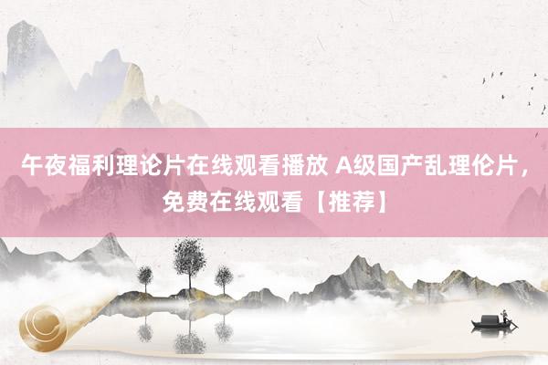 午夜福利理论片在线观看播放 A级国产乱理伦片，免费在线观看【推荐】